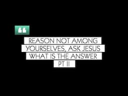 REASON NOT AMONG YOURSELVES, ASK JESUS WHAT IS THE ANSWER - Pt II